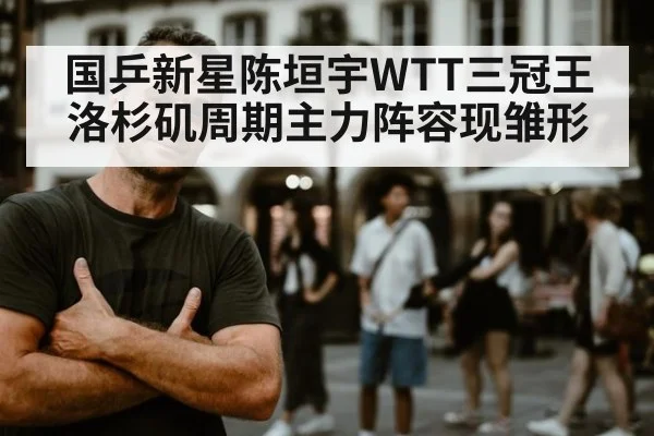 国乒新星陈垣宇WTT三冠王洛杉矶周期主力阵容现雏形